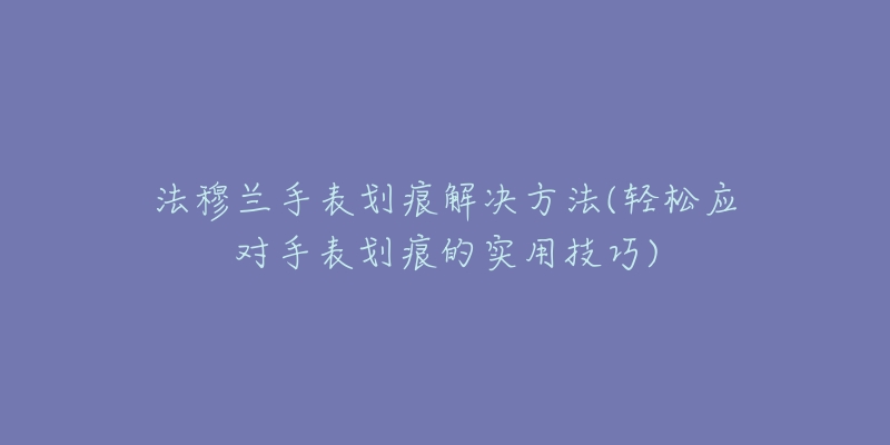 法穆兰手表划痕解决方法(轻松应对手表划痕的实用技巧)-名表号 法穆兰手表划痕解决方法(轻松应对手表划痕的实用技巧)