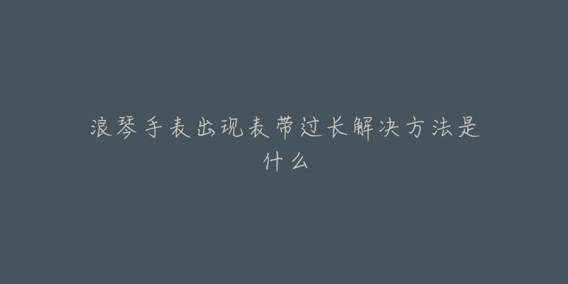 浪琴手表出现表带过长解决方法是什么-名表号 浪琴手表出现表带过长解决方法是什么