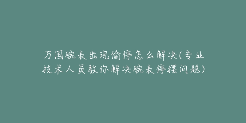 万国腕表出现偷停怎么解决(专业技术人员教你解决腕表停摆问题)-名表号 万国腕表出现偷停怎么解决(专业技术人员教你解决腕表停摆问题)