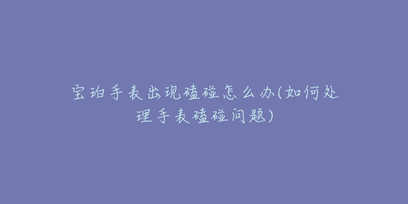 宝珀手表出现磕碰怎么办(如何处理手表磕碰问题)-名表号 宝珀手表出现磕碰怎么办(如何处理手表磕碰问题)