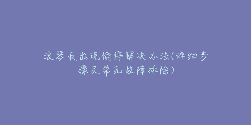 浪琴表出现偷停解决办法(详细步骤及常见故障排除)-名表号 浪琴表出现偷停解决办法(详细步骤及常见故障排除)