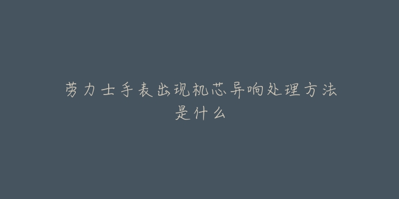 劳力士手表出现机芯异响处理方法是什么-名表号 劳力士手表出现机芯异响处理方法是什么