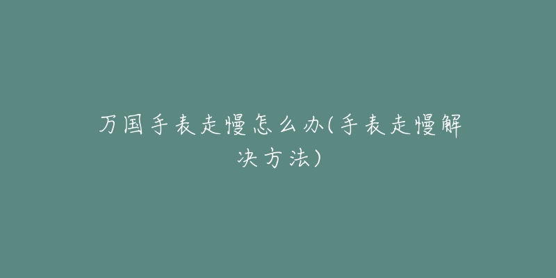 万国手表走慢怎么办(手表走慢解决方法)-名表号 万国手表走慢怎么办(手表走慢解决方法)
