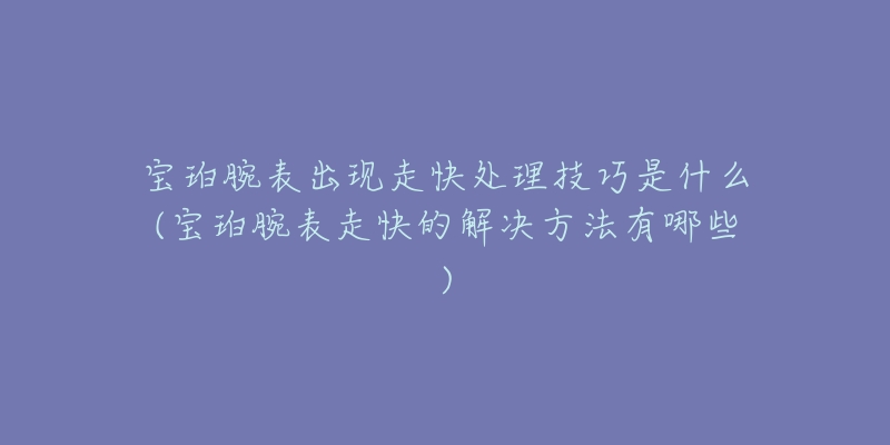 宝珀腕表出现走快处理技巧是什么(宝珀腕表走快的解决方法有哪些)-名表号 宝珀腕表出现走快处理技巧是什么(宝珀腕表走快的解决方法有哪些)
