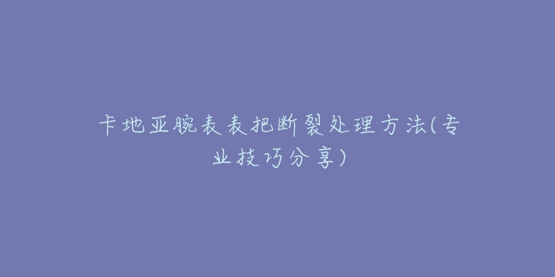 卡地亚腕表表把断裂处理方法(专业技巧分享)-名表号 卡地亚腕表表把断裂处理方法(专业技巧分享)