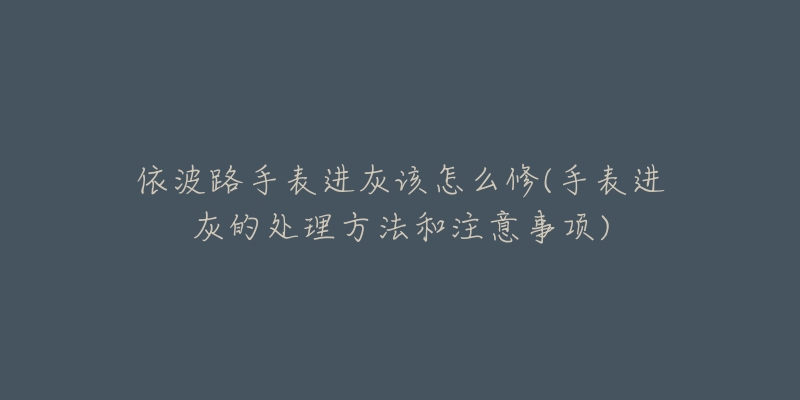 依波路手表进灰该怎么修(手表进灰的处理方法和注意事项)-名表号 依波路手表进灰该怎么修(手表进灰的处理方法和注意事项)