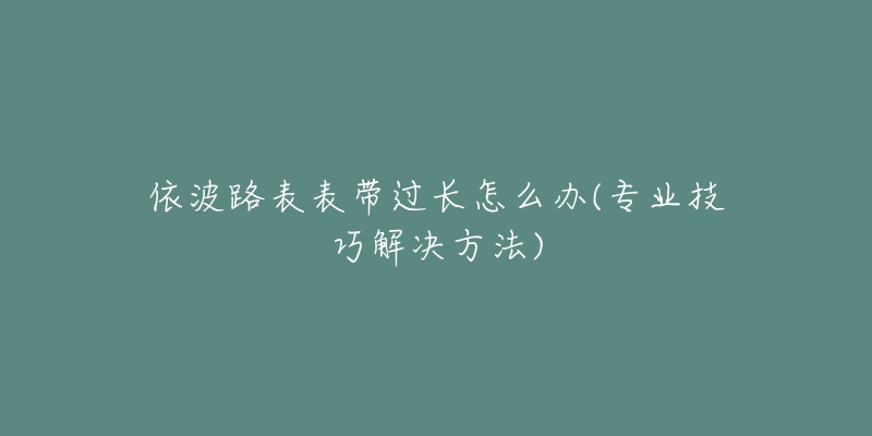 依波路表表带过长怎么办(专业技巧解决方法)-名表号 依波路表表带过长怎么办(专业技巧解决方法)