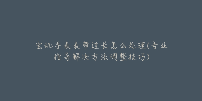 宝玑手表表带过长怎么处理(专业指导解决方法调整技巧)-名表号 宝玑手表表带过长怎么处理(专业指导解决方法调整技巧)