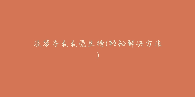 浪琴手表表壳生锈(轻松解决方法)-名表号 浪琴手表表壳生锈(轻松解决方法)