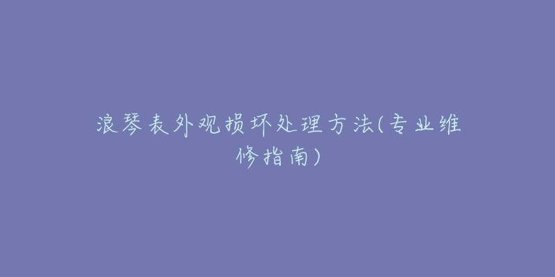 浪琴表外观损坏处理方法(专业维修指南)-名表号 浪琴表外观损坏处理方法(专业维修指南)
