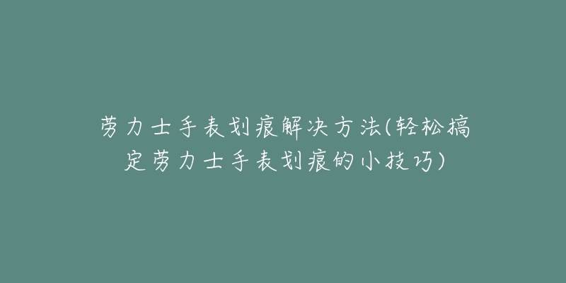 劳力士手表划痕解决方法(轻松搞定劳力士手表划痕的小技巧)-名表号 劳力士手表划痕解决方法(轻松搞定劳力士手表划痕的小技巧)