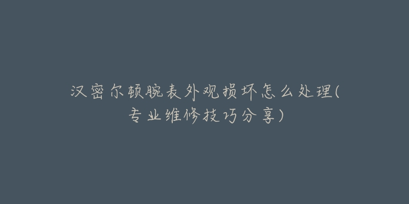 汉密尔顿腕表外观损坏怎么处理(专业维修技巧分享)-名表号 汉密尔顿腕表外观损坏怎么处理(专业维修技巧分享)