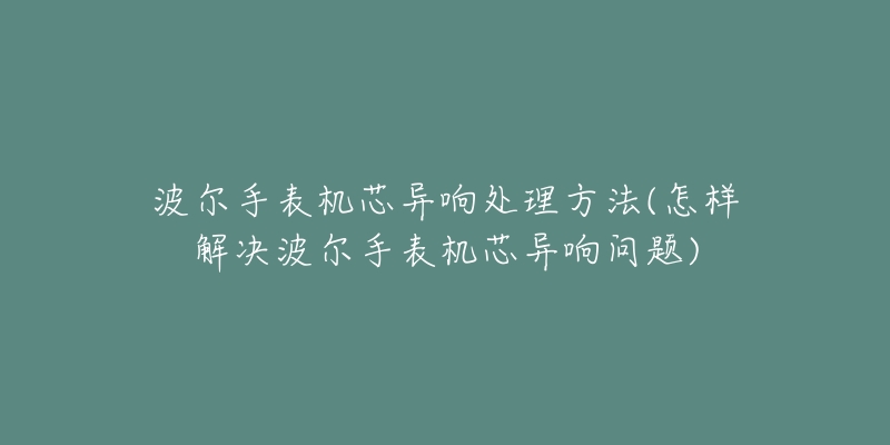波尔手表机芯异响处理方法(怎样解决波尔手表机芯异响问题)-名表号 波尔手表机芯异响处理方法(怎样解决波尔手表机芯异响问题)