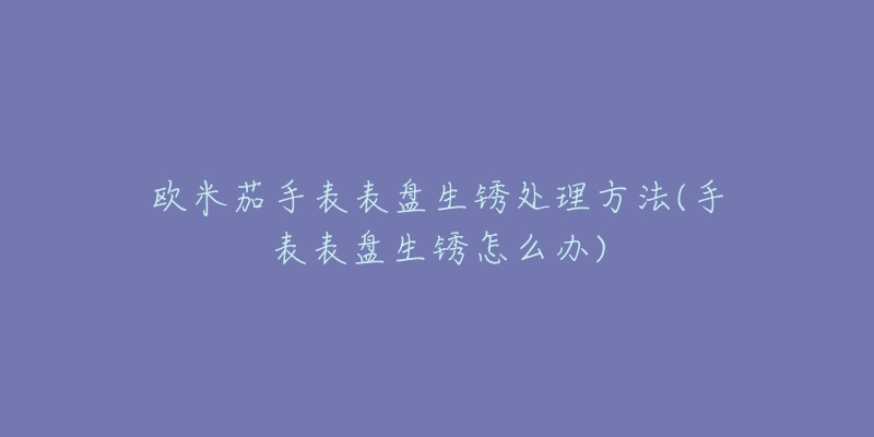 欧米茄手表表盘生锈处理方法(手表表盘生锈怎么办)-名表号 欧米茄手表表盘生锈处理方法(手表表盘生锈怎么办)
