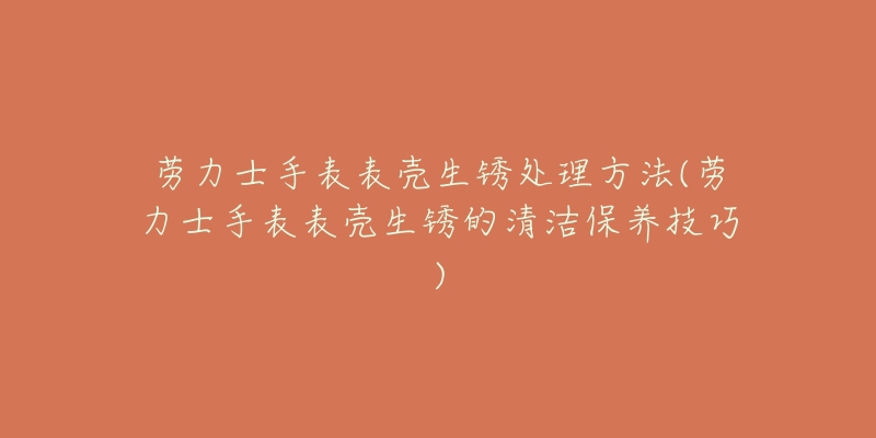 劳力士手表表壳生锈处理方法(劳力士手表表壳生锈的清洁保养技巧)-名表号 劳力士手表表壳生锈处理方法(劳力士手表表壳生锈的清洁保养技巧)