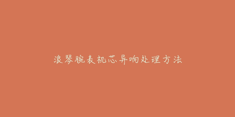 浪琴腕表机芯异响处理方法-名表号 浪琴腕表机芯异响处理方法