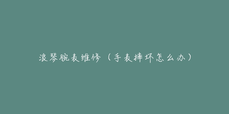 浪琴腕表维修(手表摔坏怎么办)-名表号 浪琴腕表维修(手表摔坏怎么办)