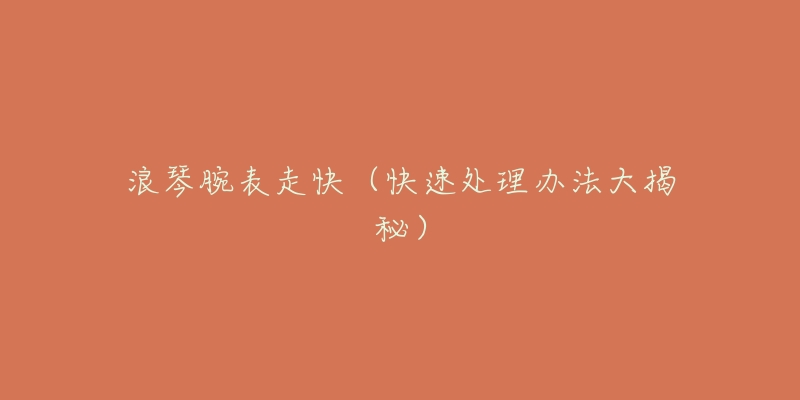 浪琴腕表走快(快速处理办法大揭秘)-名表号 浪琴腕表走快(快速处理办法大揭秘)