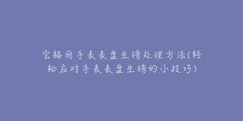 宝格丽手表表盘生锈处理方法(轻松应对手表表盘生锈的小技巧)-名表号 宝格丽手表表盘生锈处理方法(轻松应对手表表盘生锈的小技巧)