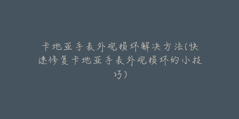 卡地亚手表外观损坏解决方法(快速修复卡地亚手表外观损坏的小技巧)-名表号 卡地亚手表外观损坏解决方法(快速修复卡地亚手表外观损坏的小技巧)
