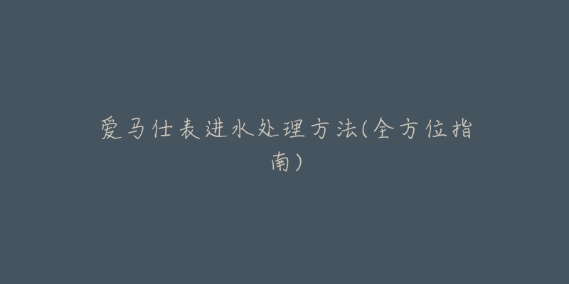 爱马仕表进水处理方法(全方位指南)-名表号 爱马仕表进水处理方法(全方位指南)