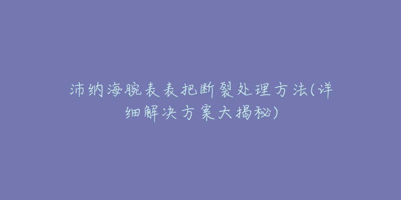 沛纳海腕表表把断裂处理方法(详细解决方案大揭秘)-名表号 沛纳海腕表表把断裂处理方法(详细解决方案大揭秘)