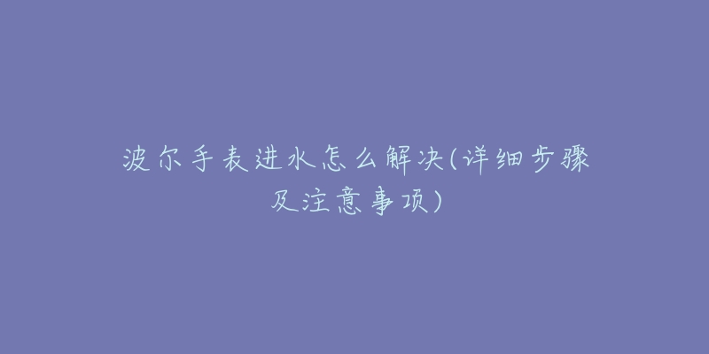 波尔手表进水怎么解决(详细步骤及注意事项)-名表号 波尔手表进水怎么解决(详细步骤及注意事项)
