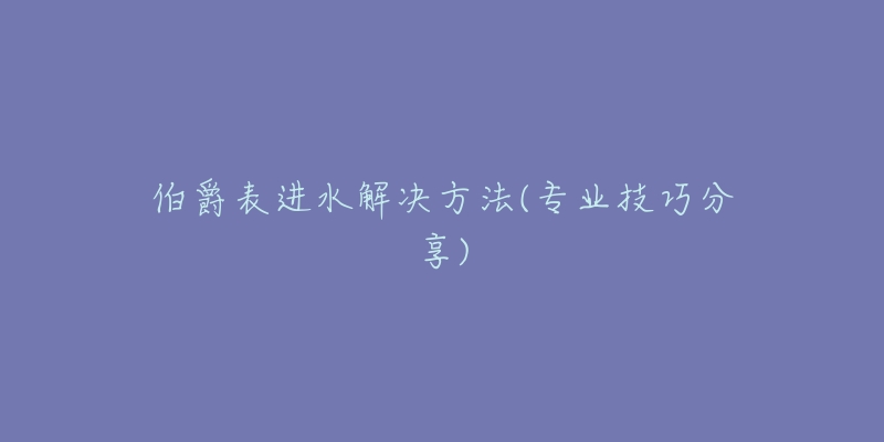 伯爵表进水解决方法(专业技巧分享)-名表号 伯爵表进水解决方法(专业技巧分享)