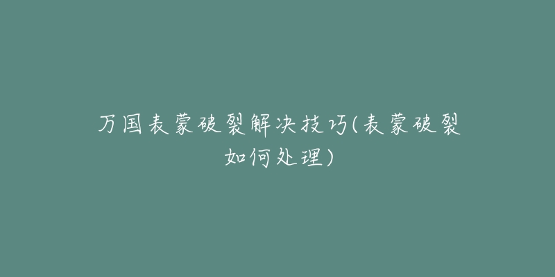 万国表蒙破裂解决技巧(表蒙破裂如何处理)-名表号 万国表蒙破裂解决技巧(表蒙破裂如何处理)