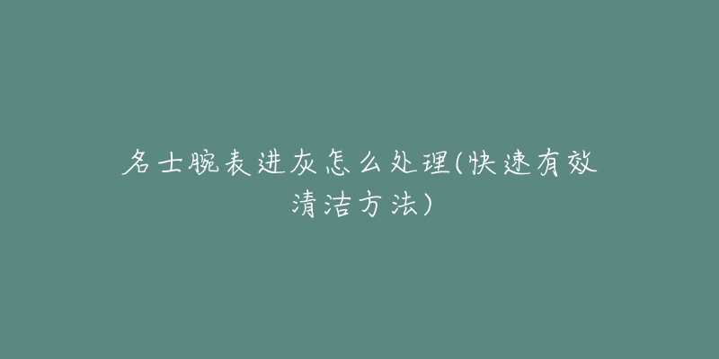 名士腕表进灰怎么处理(快速有效清洁方法)-名表号 名士腕表进灰怎么处理(快速有效清洁方法)