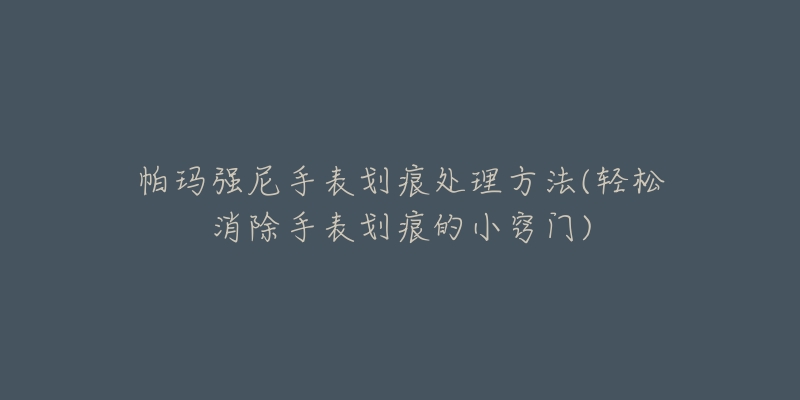 帕玛强尼手表划痕处理方法(轻松消除手表划痕的小窍门)-名表号 帕玛强尼手表划痕处理方法(轻松消除手表划痕的小窍门)