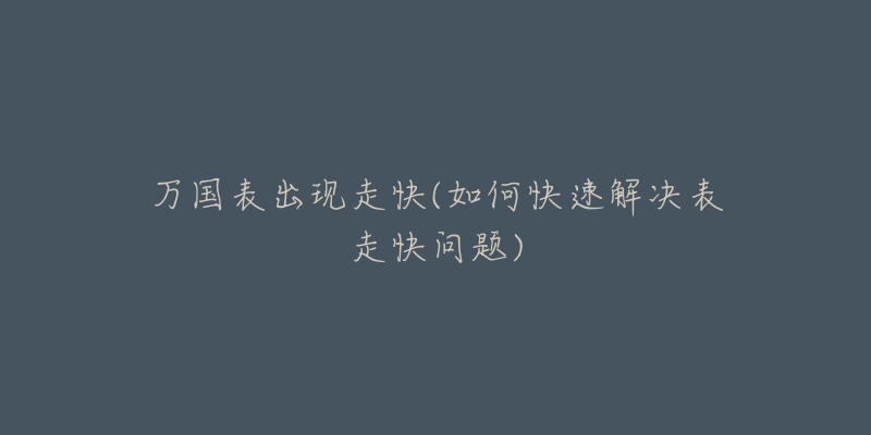 万国表出现走快(如何快速解决表走快问题)-名表号 万国表出现走快(如何快速解决表走快问题)
