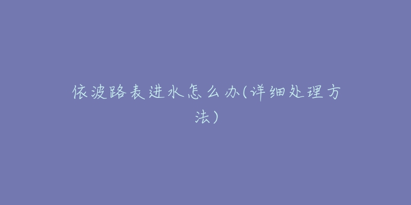 依波路表进水怎么办(详细处理方法)-名表号 依波路表进水怎么办(详细处理方法)