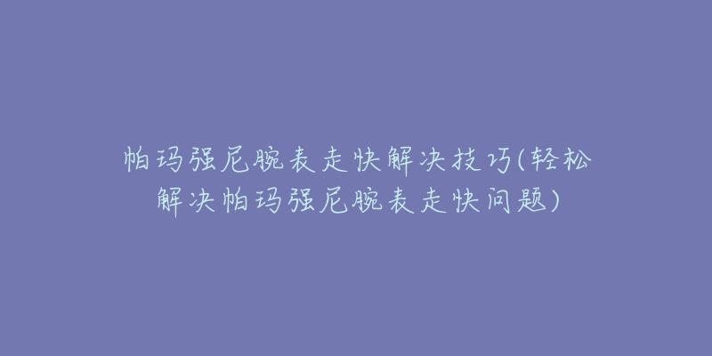 帕玛强尼腕表走快解决技巧(轻松解决帕玛强尼腕表走快问题)-名表号 帕玛强尼腕表走快解决技巧(轻松解决帕玛强尼腕表走快问题)