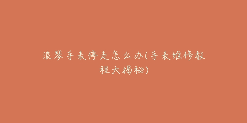 浪琴手表停走怎么办(手表维修教程大揭秘)-名表号 浪琴手表停走怎么办(手表维修教程大揭秘)