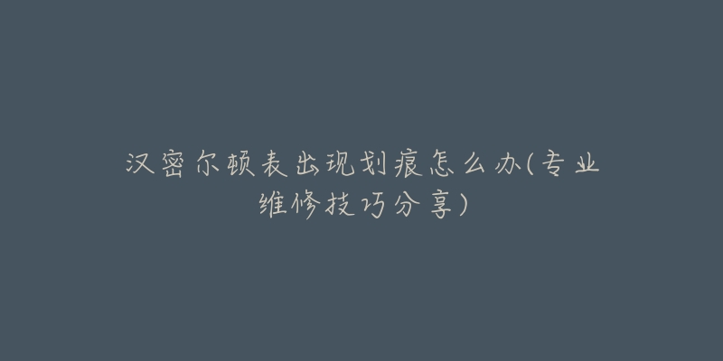 汉密尔顿表出现划痕怎么办(专业维修技巧分享)-名表号 汉密尔顿表出现划痕怎么办(专业维修技巧分享)