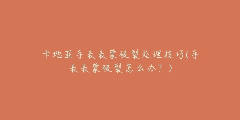 卡地亚手表表蒙破裂处理技巧(手表表蒙破裂怎么办?)-名表号 卡地亚手表表蒙破裂处理技巧(手表表蒙破裂怎么办?)