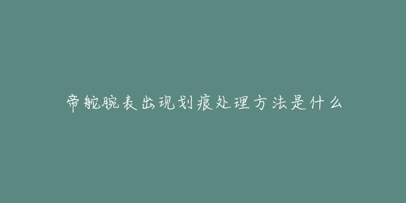 帝舵腕表出现划痕处理方法是什么-名表号 帝舵腕表出现划痕处理方法是什么