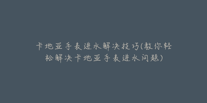 卡地亚手表进水解决技巧(教你轻松解决卡地亚手表进水问题)-名表号 卡地亚手表进水解决技巧(教你轻松解决卡地亚手表进水问题)