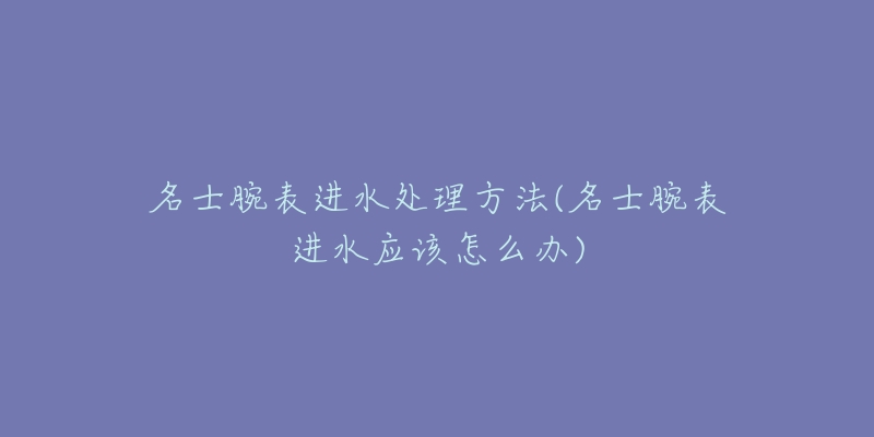 名士腕表进水处理方法(名士腕表进水应该怎么办)-名表号 名士腕表进水处理方法(名士腕表进水应该怎么办)