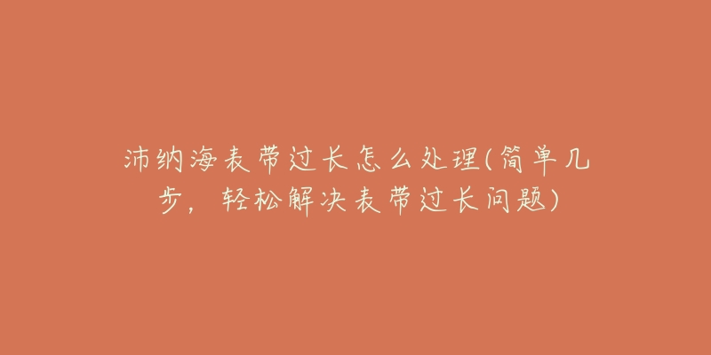 沛纳海表带过长怎么处理(简单几步,轻松解决表带过长问题)-名表号 沛纳海表带过长怎么处理(简单几步,轻松解决表带过长问题)