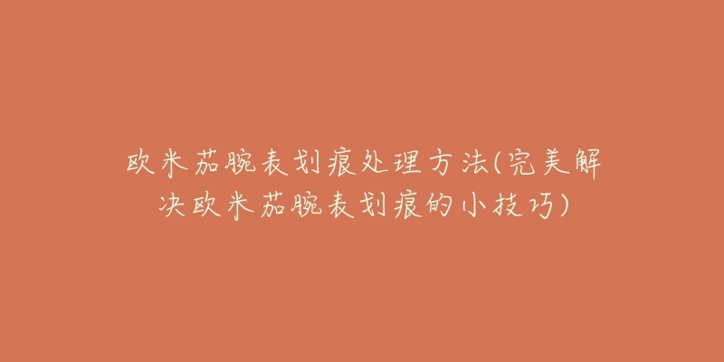 欧米茄腕表划痕处理方法(完美解决欧米茄腕表划痕的小技巧)-名表号 欧米茄腕表划痕处理方法(完美解决欧米茄腕表划痕的小技巧)