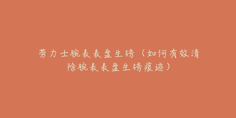 劳力士腕表表盘生锈(如何有效清除腕表表盘生锈痕迹)-名表号 劳力士腕表表盘生锈(如何有效清除腕表表盘生锈痕迹)