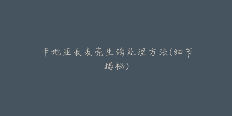 卡地亚表表壳生锈处理方法(细节揭秘)-名表号 卡地亚表表壳生锈处理方法(细节揭秘)
