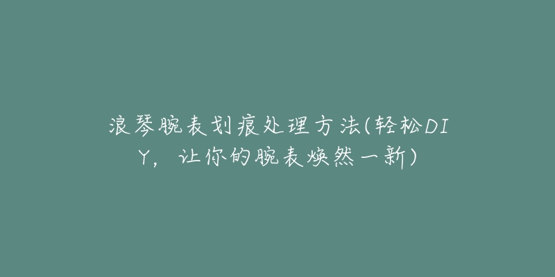浪琴腕表划痕处理方法(轻松DIY,让你的腕表焕然一新)-名表号 浪琴腕表划痕处理方法(轻松DIY,让你的腕表焕然一新)