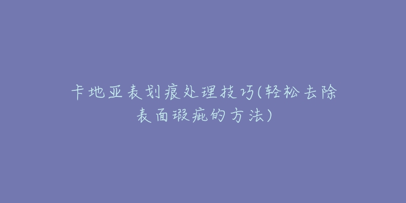 卡地亚表划痕处理技巧(轻松去除表面瑕疵的方法)-名表号 卡地亚表划痕处理技巧(轻松去除表面瑕疵的方法)