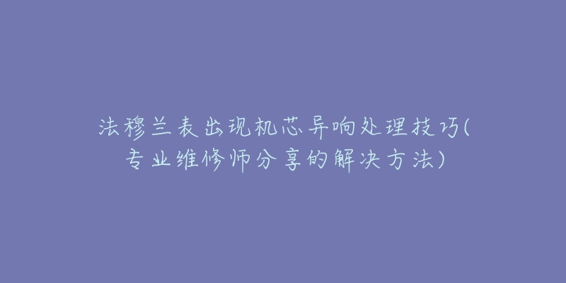 法穆兰表出现机芯异响处理技巧(专业维修师分享的解决方法)-名表号 法穆兰表出现机芯异响处理技巧(专业维修师分享的解决方法)