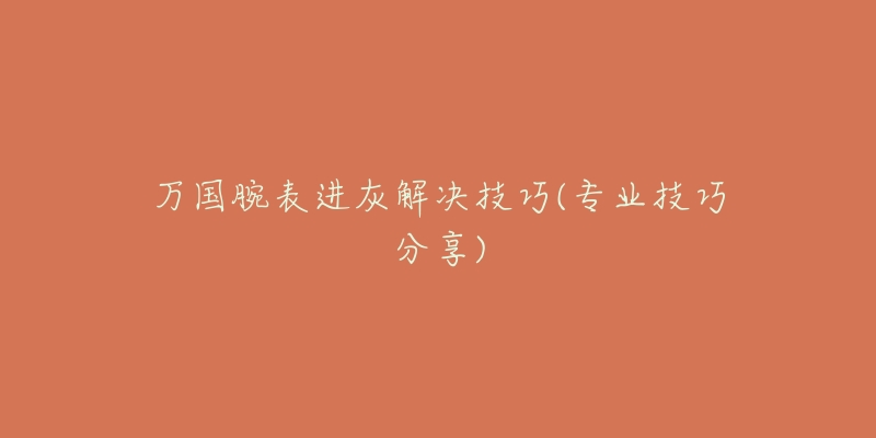 万国腕表进灰解决技巧(专业技巧分享)-名表号 万国腕表进灰解决技巧(专业技巧分享)