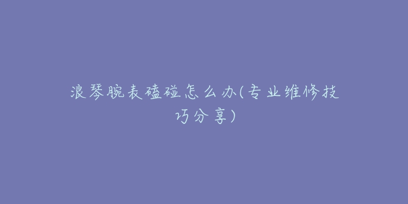 浪琴腕表磕碰怎么办(专业维修技巧分享)-名表号 浪琴腕表磕碰怎么办(专业维修技巧分享)