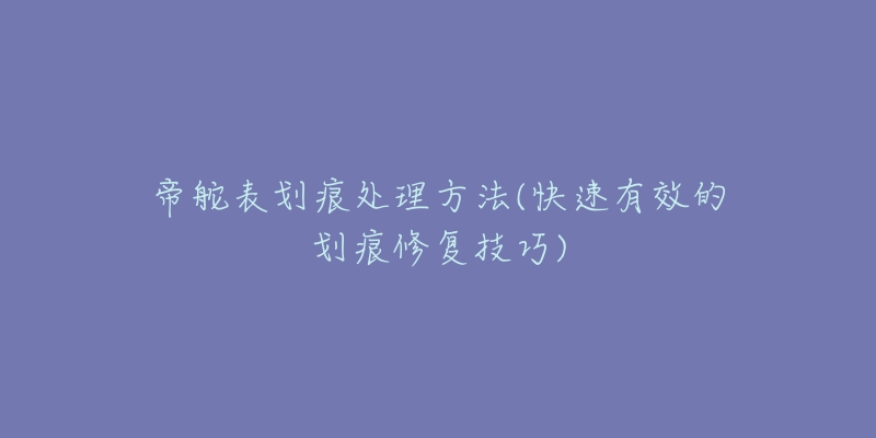 帝舵表划痕处理方法(快速有效的划痕修复技巧)-名表号 帝舵表划痕处理方法(快速有效的划痕修复技巧)